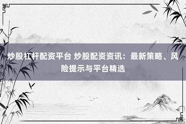 炒股杠桿配資平臺(tái) 炒股配資資訊：最新策略、風(fēng)險(xiǎn)提示與平臺(tái)精選