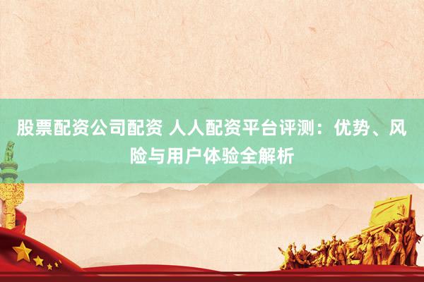 股票配資公司配資 人人配資平臺評測：優(yōu)勢、風(fēng)險(xiǎn)與用戶體驗(yàn)全解析