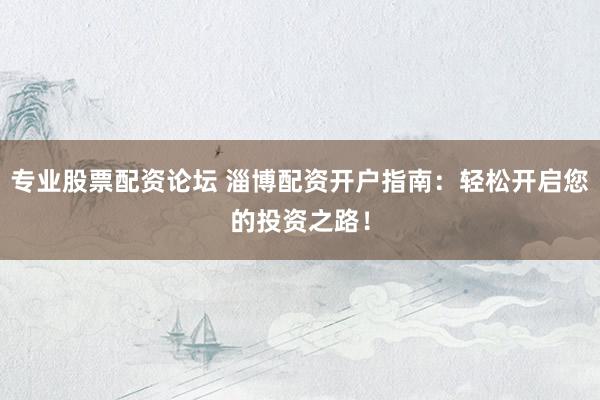 專業(yè)股票配資論壇 淄博配資開(kāi)戶指南：輕松開(kāi)啟您的投資之路！