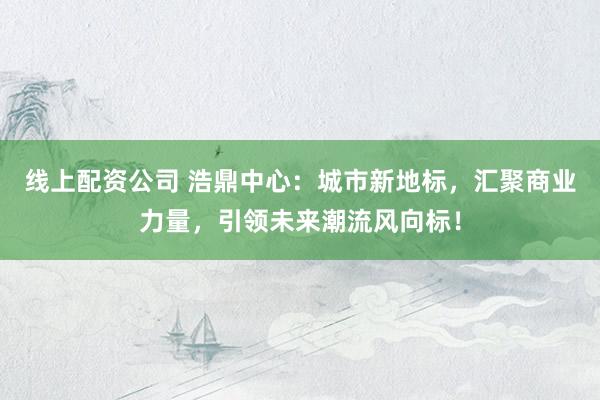 線上配資公司 浩鼎中心：城市新地標(biāo)，匯聚商業(yè)力量，引領(lǐng)未來(lái)潮流風(fēng)向標(biāo)！