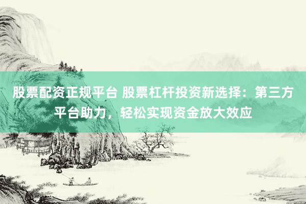股票配資正規(guī)平臺 股票杠桿投資新選擇：第三方平臺助力，輕松實現(xiàn)資金放大效應