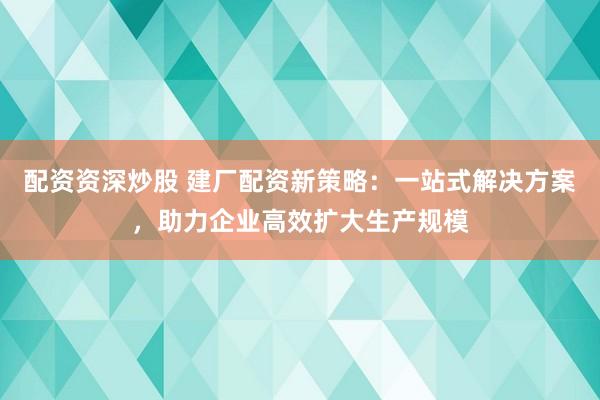 配資資深炒股 建廠配資新策略：一站式解決方案，助力企業(yè)高效擴(kuò)大生產(chǎn)規(guī)模