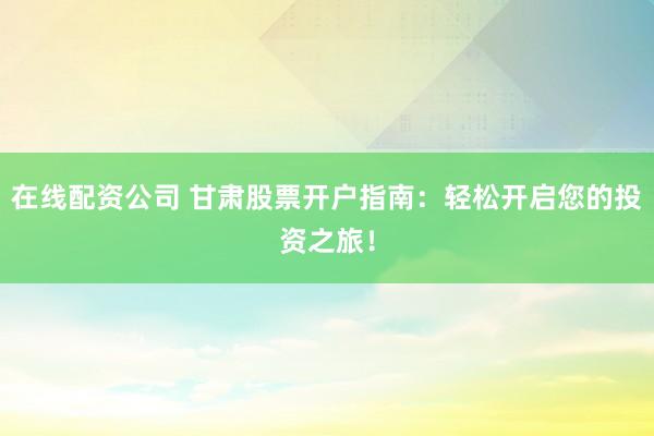 在線配資公司 甘肅股票開戶指南：輕松開啟您的投資之旅！