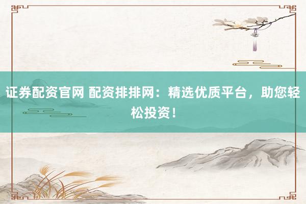 證券配資官網(wǎng) 配資排排網(wǎng)：精選優(yōu)質(zhì)平臺(tái)，助您輕松投資！