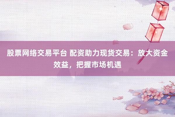 股票網(wǎng)絡交易平臺 配資助力現(xiàn)貨交易：放大資金效益，把握市場機遇