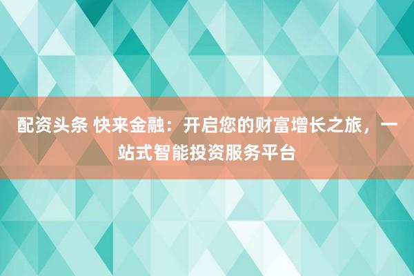 配資頭條 快來(lái)金融：開(kāi)啟您的財(cái)富增長(zhǎng)之旅，一站式智能投資服務(wù)平臺(tái)