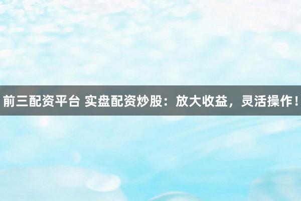 前三配資平臺 實盤配資炒股：放大收益，靈活操作！