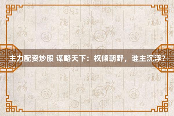 主力配資炒股 謀略天下：權(quán)傾朝野，誰主沉浮？