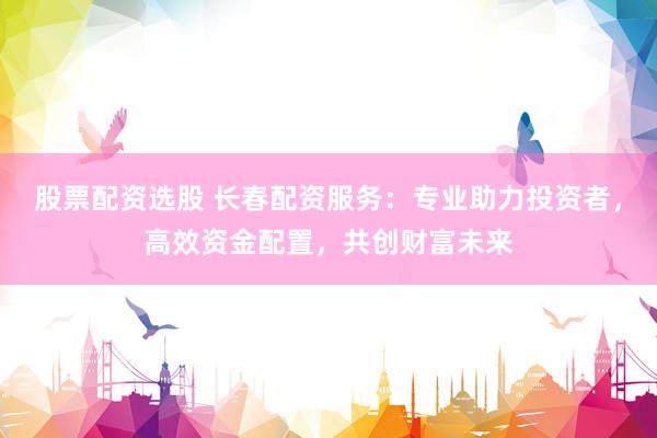 股票配資選股 長春配資服務(wù)：專業(yè)助力投資者，高效資金配置，共創(chuàng)財富未來