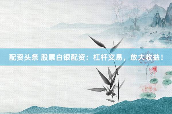 配資頭條 股票白銀配資：杠桿交易，放大收益！