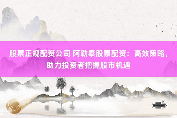 股票正規(guī)配資公司 阿勒泰股票配資：高效策略，助力投資者把握股市機遇