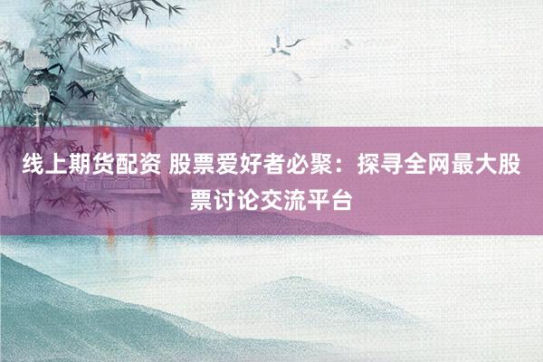 線上期貨配資 股票愛好者必聚：探尋全網(wǎng)最大股票討論交流平臺(tái)