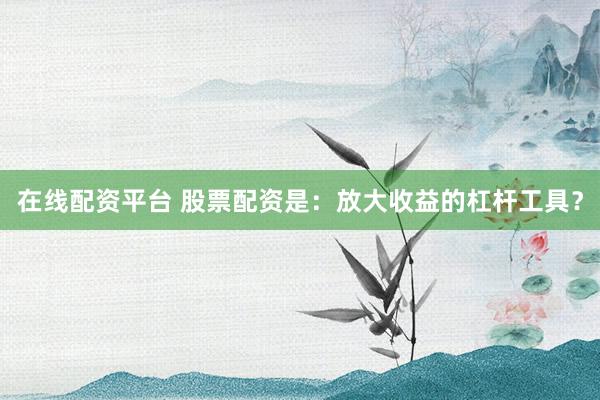 在線配資平臺 股票配資是：放大收益的杠桿工具？