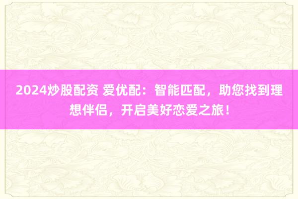 2024炒股配資 愛優(yōu)配：智能匹配，助您找到理想伴侶，開啟美好戀愛之旅！