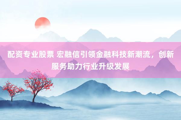 配資專業(yè)股票 宏融信引領(lǐng)金融科技新潮流，創(chuàng)新服務(wù)助力行業(yè)升級(jí)發(fā)展