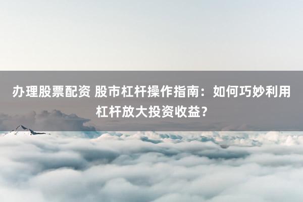 辦理股票配資 股市杠桿操作指南：如何巧妙利用杠桿放大投資收益？