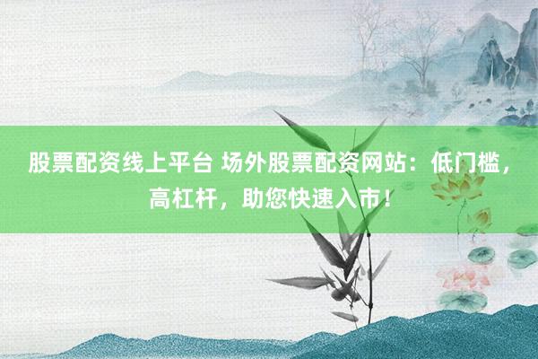 股票配資線上平臺 場外股票配資網(wǎng)站：低門檻，高杠桿，助您快速入市！
