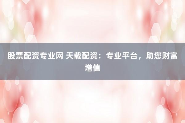 股票配資專業(yè)網 天載配資：專業(yè)平臺，助您財富增值