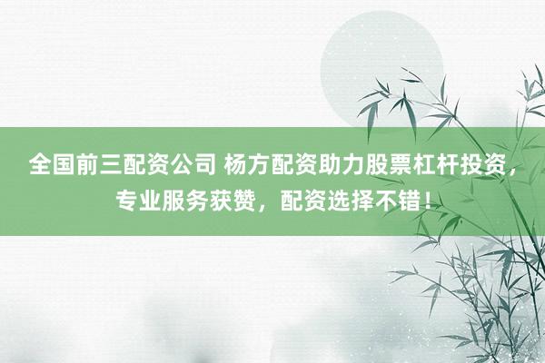 全國前三配資公司 楊方配資助力股票杠桿投資，專業(yè)服務(wù)獲贊，配資選擇不錯！