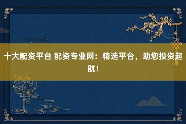 十大配資平臺 配資專業(yè)網(wǎng)：精選平臺，助您投資起航！