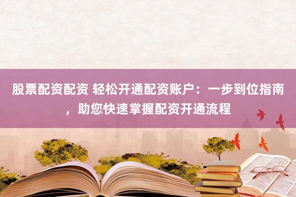 股票配資配資 輕松開通配資賬戶：一步到位指南，助您快速掌握配資開通流程