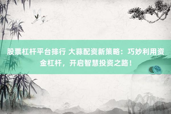 股票杠桿平臺排行 大蒜配資新策略：巧妙利用資金杠桿，開啟智慧投資之路！