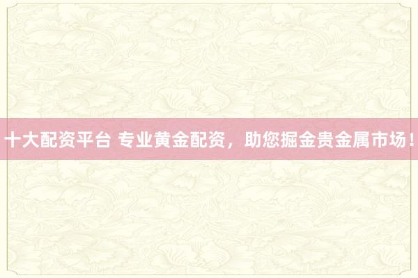 十大配資平臺(tái) 專(zhuān)業(yè)黃金配資，助您掘金貴金屬市場(chǎng)！