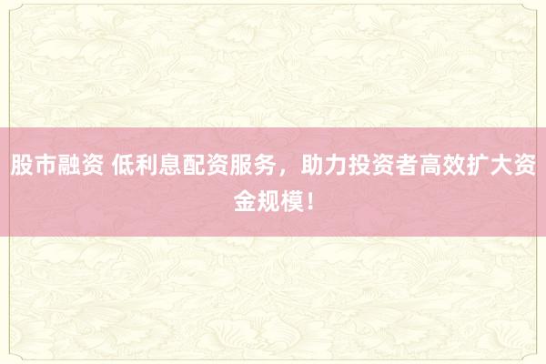 股市融資 低利息配資服務(wù)，助力投資者高效擴大資金規(guī)模！