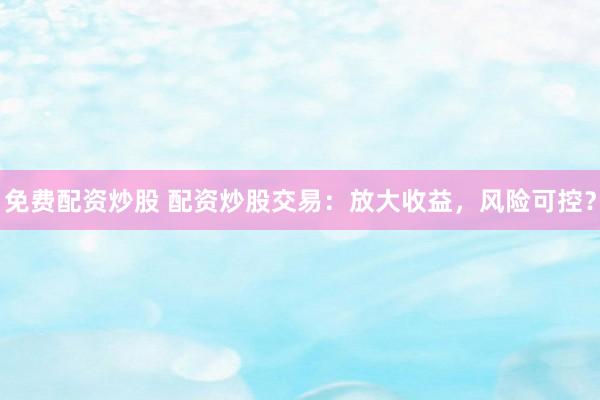 免費(fèi)配資炒股 配資炒股交易：放大收益，風(fēng)險(xiǎn)可控？