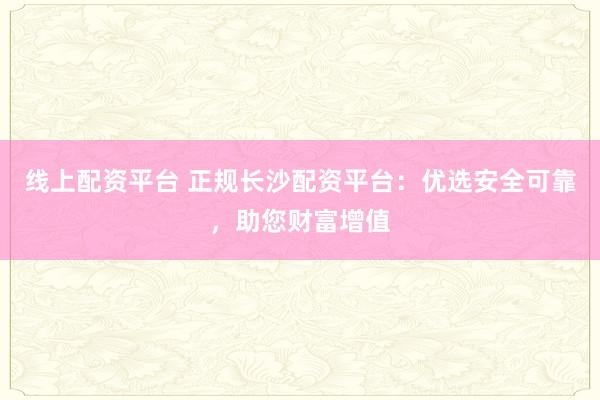 線上配資平臺 正規(guī)長沙配資平臺：優(yōu)選安全可靠，助您財富增值