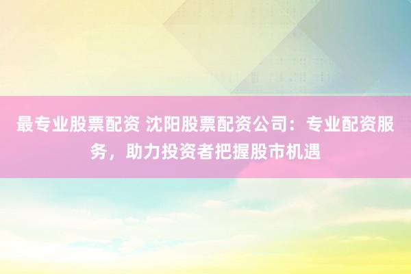 最專業(yè)股票配資 沈陽股票配資公司：專業(yè)配資服務(wù)，助力投資者把握股市機(jī)遇