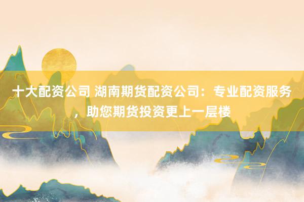 十大配資公司 湖南期貨配資公司：專業(yè)配資服務(wù)，助您期貨投資更上一層樓