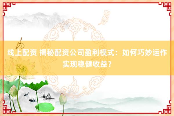 線上配資 揭秘配資公司盈利模式：如何巧妙運作實現(xiàn)穩(wěn)健收益？