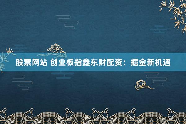 股票網站 創(chuàng)業(yè)板指鑫東財配資：掘金新機遇