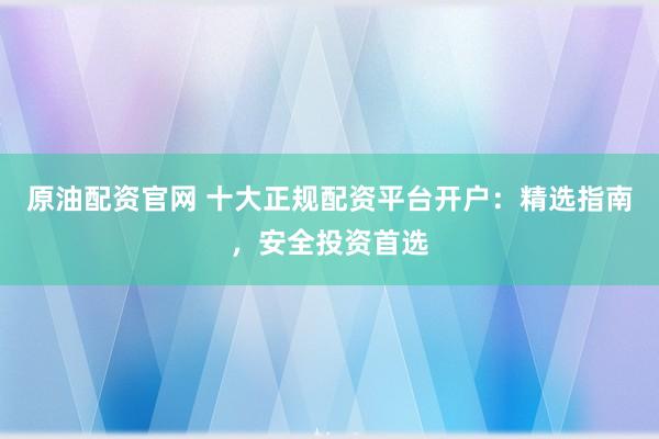 原油配資官網 十大正規(guī)配資平臺開戶：精選指南，安全投資首選