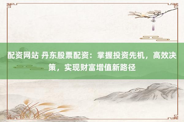 配資網(wǎng)站 丹東股票配資：掌握投資先機(jī)，高效決策，實(shí)現(xiàn)財(cái)富增值新路徑