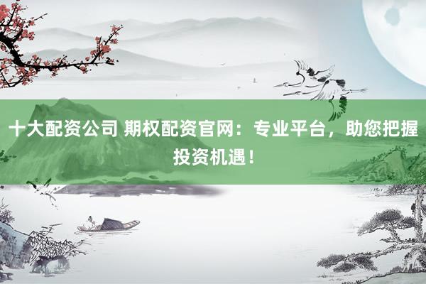 十大配資公司 期權(quán)配資官網(wǎng)：專業(yè)平臺(tái)，助您把握投資機(jī)遇！