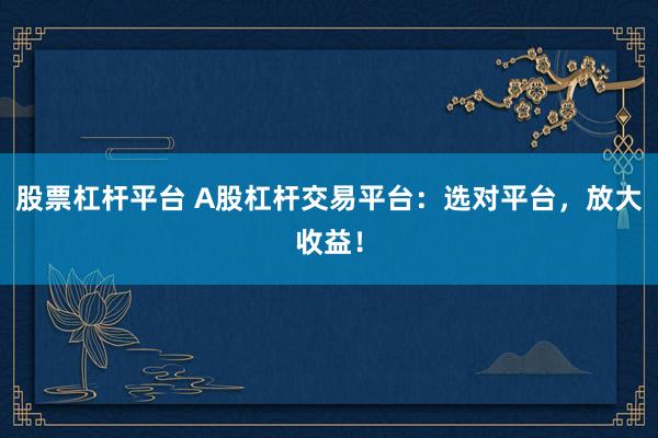 股票杠桿平臺 A股杠桿交易平臺：選對平臺，放大收益！