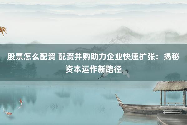 股票怎么配資 配資并購助力企業(yè)快速擴張：揭秘資本運作新路徑
